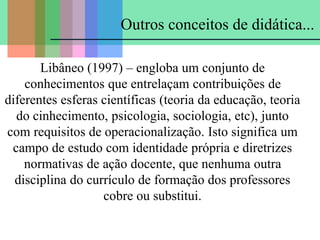 Outros conceitos de didática...
Libâneo (1997) – engloba um conjunto de
conhecimentos que entrelaçam contribuições de
diferentes esferas científicas (teoria da educação, teoria
do cinhecimento, psicologia, sociologia, etc), junto
com requisitos de operacionalização. Isto significa um
campo de estudo com identidade própria e diretrizes
normativas de ação docente, que nenhuma outra
disciplina do currículo de formação dos professores
cobre ou substitui.
 