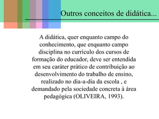 A didática, quer enquanto campo do
conhecimento, que enquanto campo
disciplina no currículo dos cursos de
formação do educador, deve ser entendida
em seu caráter prático de contribuição ao
desenvolvimento do trabalho de ensino,
realizado no dia-a-dia da escola , e
demandado pela sociedade concreta à área
pedagógica (OLIVEIRA, 1993).
Outros conceitos de didática...
 