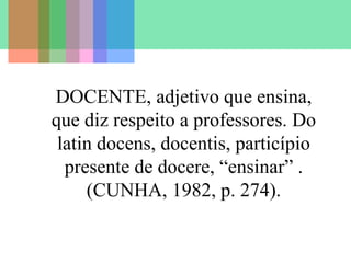 DOCENTE, adjetivo que ensina,
que diz respeito a professores. Do
latin docens, docentis, particípio
presente de docere, “ensinar” .
(CUNHA, 1982, p. 274).
 
