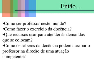 •Como ser professor neste mundo?
•Como fazer o exercício da docência?
•Que recursos usar para atender às demandas
que se colocam?
•Como os saberes da docência podem auxiliar o
professor na direção de uma atuação
competente?
Então...
 