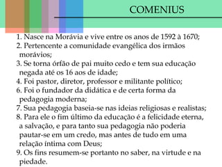 COMENIUS
1. Nasce na Morávia e vive entre os anos de 1592 à 1670;
2. Pertencente a comunidade evangélica dos irmãos
morávios;
3. Se torna órfão de pai muito cedo e tem sua educação
negada até os 16 aos de idade;
4. Foi pastor, diretor, professor e militante político;
6. Foi o fundador da didática e de certa forma da
pedagogia moderna;
7. Sua pedagogia baseia-se nas ideias religiosas e realistas;
8. Para ele o fim último da educação é a felicidade eterna,
a salvação, e para tanto sua pedagogia não poderia
pautar-se em um credo, mas antes de tudo em uma
relação íntima com Deus;
9. Os fins resumem-se portanto no saber, na virtude e na
piedade.
 
