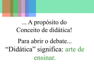 ... A propósito do
Conceito de didática!
Para abrir o debate...
“Didática” significa: arte de
ensinar.
 