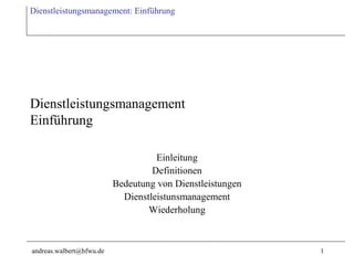 Dienstleistungsmanagement: Einführung




Dienstleistungsmanagement
Einführung

                                    Einleitung
                                   Definitionen
                          Bedeutung von Dienstleistungen
                            Dienstleistunsmanagement
                                  Wiederholung



andreas.walbert@hfwu.de                                    1