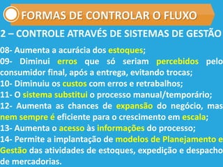 FORMAS DE CONTROLAR O FLUXO
08- Aumenta a acurácia dos estoques;
09- Diminui erros que só seriam percebidos pelo
consumidor final, após a entrega, evitando trocas;
10- Diminuiu os custos com erros e retrabalhos;
11- O sistema substitui o processo manual/temporário;
12- Aumenta as chances de expansão do negócio, mas
nem sempre é eficiente para o crescimento em escala;
13- Aumenta o acesso às informações do processo;
14- Permite a implantação de modelos de Planejamento e
Gestão das atividades de estoques, expedição e despacho
de mercadorias.
2 – CONTROLE ATRAVÉS DE SISTEMAS DE GESTÃO
 