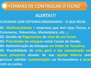 FORMAS DE CONTROLAR O FLUXO
CUIDADOS COM SISTEMAS ENGESSADOS – O QUE FALTA:
01- Multicanalidade – empresas que tem lojas físicas, e-
Commerce, Televendas, Marketplace, etc...;
02- Gestão de Pagamentos de mais de um Canal;
03- Prioridades de estoques entre Canais de Venda;
04- Administração de Estoques em Poder de Terceiros;
05- Possibilidade de criar, gerir e dar manutenção em
seus processos através de sua equipe interna sem
precisar solicitar customizações ao fornecedores e arcar
com os custos.
ALERTA!!!
 