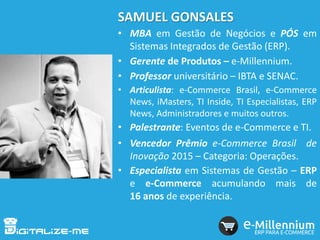 SAMUEL GONSALES
• MBA em Gestão de Negócios e PÓS em
Sistemas Integrados de Gestão (ERP).
• Gerente de Produtos – e-Millennium.
• Professor universitário – IBTA e SENAC.
• Articulista: e-Commerce Brasil, e-Commerce
News, iMasters, TI Inside, TI Especialistas, ERP
News, Administradores e muitos outros.
• Palestrante: Eventos de e-Commerce e TI.
• Vencedor Prêmio e-Commerce Brasil de
Inovação 2015 – Categoria: Operações.
• Especialista em Sistemas de Gestão – ERP
e e-Commerce acumulando mais de
16 anos de experiência.
 