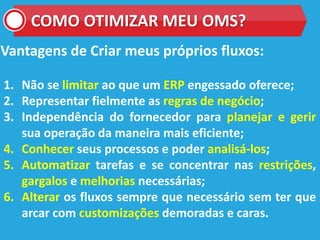 COMO OTIMIZAR MEU OMS?
Vantagens de Criar meus próprios fluxos:
1. Não se limitar ao que um ERP engessado oferece;
2. Representar fielmente as regras de negócio;
3. Independência do fornecedor para planejar e gerir
sua operação da maneira mais eficiente;
4. Conhecer seus processos e poder analisá-los;
5. Automatizar tarefas e se concentrar nas restrições,
gargalos e melhorias necessárias;
6. Alterar os fluxos sempre que necessário sem ter que
arcar com customizações demoradas e caras.
 