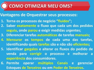 COMO OTIMIZAR MEU OMS?
Vantagens de Orquestrar seus processos:
1. Torna os processos de negócio “fluidos”;
2. Saber exatamente o fluxo que cada um dos pedidos
seguiu, onde parou e exigir medidas urgentes;
3. Diferenciar tarefas automáticas de tarefas manuais;
4. Mensurar os tempos de cada uma das tarefas,
identificando quais tarefas são e não são eficientes;
5. Identificar gargalos e alterar os fluxos do pedido de
venda para corrigir o processo e melhorar a
experiência dos consumidores.
6. Permite operar múltiplos Canais e gerenciar
Estoques de Terceiros ou em Poder de Terceiros.
 