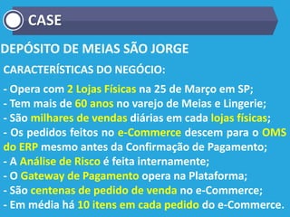 DEPÓSITO DE MEIAS SÃO JORGE
CARACTERÍSTICAS DO NEGÓCIO:
- Opera com 2 Lojas Físicas na 25 de Março em SP;
- Tem mais de 60 anos no varejo de Meias e Lingerie;
- São milhares de vendas diárias em cada lojas físicas;
- Os pedidos feitos no e-Commerce descem para o OMS
do ERP mesmo antes da Confirmação de Pagamento;
- A Análise de Risco é feita internamente;
- O Gateway de Pagamento opera na Plataforma;
- São centenas de pedido de venda no e-Commerce;
- Em média há 10 itens em cada pedido do e-Commerce.
CASE
 