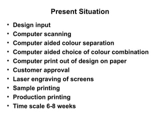 Present Situation Design input Computer scanning Computer aided colour separation Computer aided choice of colour combination Computer print out of design on paper Customer approval Laser engraving of screens  Sample printing Production printing Time scale 6-8 weeks 