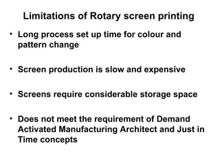 Limitations of Rotary screen printing  Long process set up time for colour and pattern change Screen production is slow and expensive Screens require considerable storage space Does not meet the requirement of Demand Activated Manufacturing Architect and Just in Time concepts 