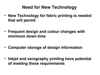 Need for New Technology  New Technology for fabric printing is needed that will permit  Frequent design and colour changes with minimum down time Computer storage of design information Inkjet and xerography printing have potential of meeting these requirements 