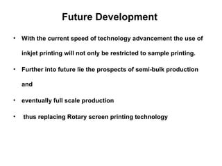 Future Development  With the current speed of technology advancement the use of inkjet printing will not only be restricted to sample printing.  Further into future lie the prospects of semi-bulk production and  eventually full scale production  thus replacing Rotary screen printing technology  