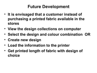 Future Development It is envisaged that a customer instead of purchasing a printed fabric available in the stores View the design collections on computer Select the design and colour combination  OR Create new design Load the information to the printer Get printed length of fabric with design of  choice   