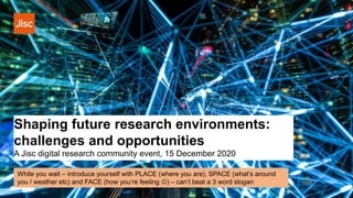 Shaping future research environments:
challenges and opportunities
A Jisc digital research community event, 15 December 2020
While you wait – introduce yourself with PLACE (where you are), SPACE (what’s around
you / weather etc) and FACE (how you’re feeling ) – can’t beat a 3 word slogan
 