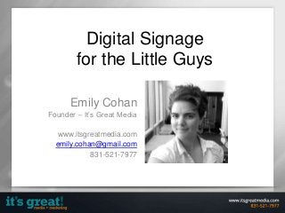 Digital Signage
for the Little Guys
Emily Cohan
Founder – It’s Great Media
www.itsgreatmedia.com
emily.cohan@gmail.com
831-521-7977

 