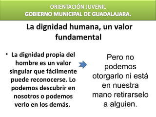 La dignidad humana, un valor
              fundamental
• La dignidad propia del        Pero no
   hombre es un valor
                               podemos
 singular que fácilmente
  puede reconocerse. Lo    otorgarlo ni está
  podemos descubrir en        en nuestra
   nosotros o podemos      mano retirarselo
   verlo en los demás.        a alguien.
 