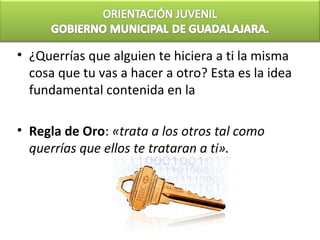 • ¿Querrías que alguien te hiciera a ti la misma
  cosa que tu vas a hacer a otro? Esta es la idea
  fundamental contenida en la

• Regla de Oro: «trata a los otros tal como
  querrías que ellos te trataran a ti».
 