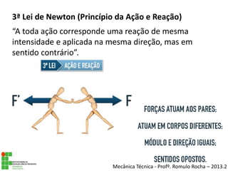 3ª Lei de Newton (Princípio da Ação e Reação)
“A toda ação corresponde uma reação de mesma
intensidade e aplicada na mesma direção, mas em
sentido contrário”.
Mecânica Técnica - Profº. Romulo Rocha – 2013.2
 