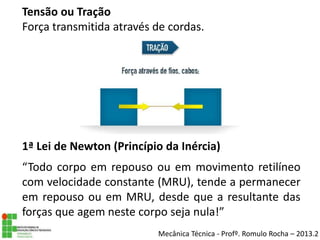 Mecânica Técnica - Profº. Romulo Rocha – 2013.2
Tensão ou Tração
Força transmitida através de cordas.
1ª Lei de Newton (Princípio da Inércia)
“Todo corpo em repouso ou em movimento retilíneo
com velocidade constante (MRU), tende a permanecer
em repouso ou em MRU, desde que a resultante das
forças que agem neste corpo seja nula!”
 