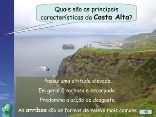 Quais são as principais características da  Costa Alta ? Possui uma altitude elevada. Em geral é rochosa e escarpada.  Predomina a acção de desgaste. As  arribas  são as formas de relevo mais comuns. 