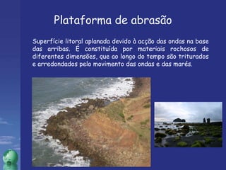 Superfície litoral aplanada devido à acção das ondas na base das arribas. É constituída por materiais rochosos de diferentes dimensões, que ao longo do tempo são triturados e arredondados pelo movimento das ondas e das marés. Plataforma de abrasão 