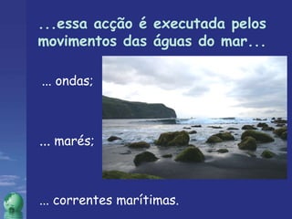 ...essa acção é executada pelos movimentos das águas do mar... ... ondas; ...  marés; ... correntes marítimas. 