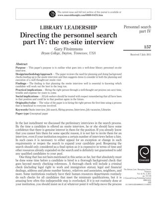 The current issue and full text archive of this journal is available at
                                        www.emeraldinsight.com/0888-045X.htm




                       LIBRARY LEADERSHIP                                                                         Personnel search
                                                                                                                           part IV
    Directing the personnel search
     part IV: the on-site interview
                                                                                                                                            157
                                     Gary Fitsimmons
                        Bryan College, Dayton, Tennessee, USA                                                              Received 7 July 2011


Abstract
Purpose – This paper’s purpose is to outline what goes into a well-done library personnel on-site
interview.
Design/methodology/approach – The paper reviews the need for planning and doing background
checks leading up to the onsite interview and then suggests items to consider in both the planning and
execution of a well thought-out onsite visit.
Findings – The ﬁnding is that planning the onsite interview well is essential to knowing which
candidate will work out the best in the long run.
Practical implications – Hiring the right person through a well-thought out process can save time,
trouble and expense for years to come.
Social implications – All job seekers should be treated with respect remembering that all have been
in that position and could be in that position again in the future.
Originality/value – The value of the paper is in hiring the right person the ﬁrst time using a process
that is beneﬁcial to everyone involved.
Keywords Onsite interview, Job search, Hiring process, Interviews, Job vacancies, Libraries
Paper type Conceptual paper


In the last installment we discussed the preliminary interviews in the search process.
By the time a candidate is offered an onsite interview, he or she should have some
conﬁdence that there is genuine interest in them for the position. If you already know
that you cannot hire them for some speciﬁc reason, it is not fair to invite them for an
interview, even if your institution requires a certain number of interviews before a hire.
In such cases it is necessary to either appeal for an exception or change in such
requirements or reopen the search to expand your candidate pool. Reopening the
search should only considered as a ﬁnal option as it is expensive in terms of time and
other resources already expended on the search and is deﬁnitely not guaranteed to add
any qualiﬁed candidates to your pool.
   One thing that has not been mentioned in this series so far, but that absolutely must
be done some time before a candidate is hired is a thorough background check that
goes beyond merely checking references. A thorough check will include a criminal
check (including legal right to work and immigration status), legal and ﬁnancial
                                                                                                                  The Bottom Line: Managing Library
dealings, address and phone number history, relatives and associates, neighbors, and                                                         Finances
more. Some institutions routinely have their human resources departments routinely                                                 Vol. 24 No. 3, 2011
                                                                                                                                           pp. 157-159
do such checks for all candidates that meet the minimum qualiﬁcations, but it is                                  q Emerald Group Publishing Limited
amazing how often this indispensible step is overlooked. If it is not routinely done at                                                     0888-045X
                                                                                                                                                  DOI
your institution, you should insist on it at whatever point it will help move the process                           10.1108/01420548880451111185973
 