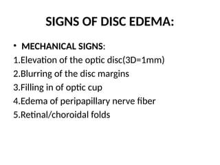 SIGNS OF DISC EDEMA:
• MECHANICAL SIGNS:
1.Elevation of the optic disc(3D=1mm)
2.Blurring of the disc margins
3.Filling in of optic cup
4.Edema of peripapillary nerve fiber
5.Retinal/choroidal folds
 