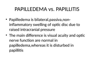 PAPILLEDEMA vs. PAPILLITIS
• Papilledema is bilateral,passiva,non-
inflammatory swelling of optic disc due to
raised intracranial pressure
• The main difference is visual acuity and optic
nerve function are normal in
papilledema,whereas it is disturbed in
papillitis
 