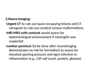 2.Neuro-imaging:
-Urgent CT to rule out space occupying lesions and CT
venogram to rule out cerebral venous malformations
-MRI MRV with contrast would assess for
leptomeningeal enhancement if meningitis was
suspected
-Lumbar puncture (to be done after neuroimaging
demonstrates no risk for herniation) to assess for
elevated opening pressure and signs infection or
inflammation (e.g., CSF cell count, protein, glucose)
 