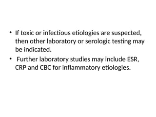 • If toxic or infectious etiologies are suspected,
then other laboratory or serologic testing may
be indicated.
• Further laboratory studies may include ESR,
CRP and CBC for inflammatory etiologies.
 