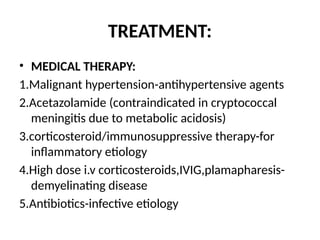TREATMENT:
• MEDICAL THERAPY:
1.Malignant hypertension-antihypertensive agents
2.Acetazolamide (contraindicated in cryptococcal
meningitis due to metabolic acidosis)
3.corticosteroid/immunosuppressive therapy-for
inflammatory etiology
4.High dose i.v corticosteroids,IVIG,plamapharesis-
demyelinating disease
5.Antibiotics-infective etiology
 