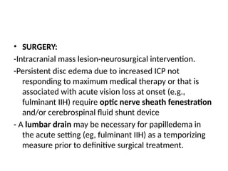 • SURGERY:
-Intracranial mass lesion-neurosurgical intervention.
-Persistent disc edema due to increased ICP not
responding to maximum medical therapy or that is
associated with acute vision loss at onset (e.g.,
fulminant IIH) require optic nerve sheath fenestration
and/or cerebrospinal fluid shunt device
- A lumbar drain may be necessary for papilledema in
the acute setting (eg, fulminant IIH) as a temporizing
measure prior to definitive surgical treatment.
 