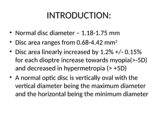 INTRODUCTION:
• Normal disc diameter – 1.18-1.75 mm
• Disc area ranges from 0.68-4.42 mm2
• Disc area linearly increased by 1.2% +/- 0.15%
for each dioptre increase towards myopia(>-5D)
and decreased in hypermetropia (> +5D)
• A normal optic disc is vertically oval with the
vertical diameter being the maximum diameter
and the horizontal being the minimum diameter
 