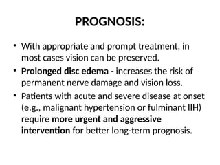 PROGNOSIS:
• With appropriate and prompt treatment, in
most cases vision can be preserved.
• Prolonged disc edema - increases the risk of
permanent nerve damage and vision loss.
• Patients with acute and severe disease at onset
(e.g., malignant hypertension or fulminant IIH)
require more urgent and aggressive
intervention for better long-term prognosis.
 