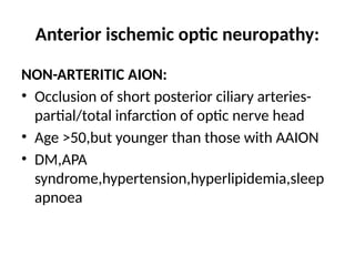 Anterior ischemic optic neuropathy:
NON-ARTERITIC AION:
• Occlusion of short posterior ciliary arteries-
partial/total infarction of optic nerve head
• Age >50,but younger than those with AAION
• DM,APA
syndrome,hypertension,hyperlipidemia,sleep
apnoea
 
