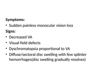 Symptoms:
• Sudden painless monocular vision loss
Signs:
• Decreased VA
• Visual field defects
• Dyschromatopsia proportional to VA
• Diffuse/sectoral disc swelling with few splinter
hemorrhages(disc swelling gradually resolves)
 