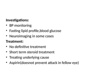 Investigations:
• BP monitoring
• Fasting lipid profile,blood glucose
• Neuroimaging in some cases
Treatment:
• No definitive treatment
• Short term steroid treatment
• Treating underlying cause
• Aspirin(doesnot prevent attack in fellow eye)
 