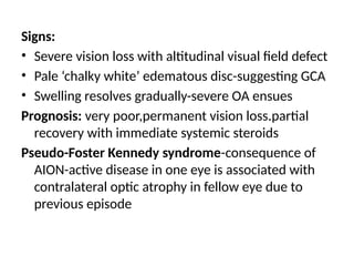 Signs:
• Severe vision loss with altitudinal visual field defect
• Pale ‘chalky white’ edematous disc-suggesting GCA
• Swelling resolves gradually-severe OA ensues
Prognosis: very poor,permanent vision loss.partial
recovery with immediate systemic steroids
Pseudo-Foster Kennedy syndrome-consequence of
AION-active disease in one eye is associated with
contralateral optic atrophy in fellow eye due to
previous episode
 
