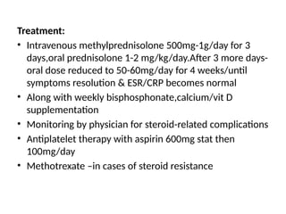 Treatment:
• Intravenous methylprednisolone 500mg-1g/day for 3
days,oral prednisolone 1-2 mg/kg/day.After 3 more days-
oral dose reduced to 50-60mg/day for 4 weeks/until
symptoms resolution & ESR/CRP becomes normal
• Along with weekly bisphosphonate,calcium/vit D
supplementation
• Monitoring by physician for steroid-related complications
• Antiplatelet therapy with aspirin 600mg stat then
100mg/day
• Methotrexate –in cases of steroid resistance
 