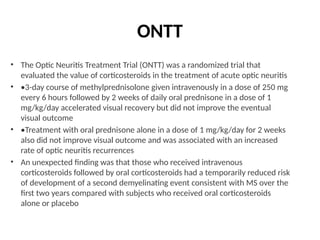 ONTT
• The Optic Neuritis Treatment Trial (ONTT) was a randomized trial that
evaluated the value of corticosteroids in the treatment of acute optic neuritis
• •3-day course of methylprednisolone given intravenously in a dose of 250 mg
every 6 hours followed by 2 weeks of daily oral prednisone in a dose of 1
mg/kg/day accelerated visual recovery but did not improve the eventual
visual outcome
• •Treatment with oral prednisone alone in a dose of 1 mg/kg/day for 2 weeks
also did not improve visual outcome and was associated with an increased
rate of optic neuritis recurrences
• An unexpected finding was that those who received intravenous
corticosteroids followed by oral corticosteroids had a temporarily reduced risk
of development of a second demyelinating event consistent with MS over the
first two years compared with subjects who received oral corticosteroids
alone or placebo
 