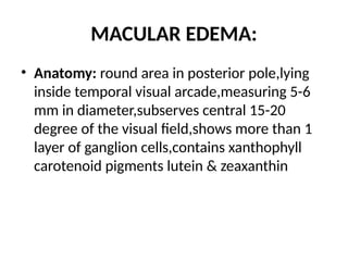 MACULAR EDEMA:
• Anatomy: round area in posterior pole,lying
inside temporal visual arcade,measuring 5-6
mm in diameter,subserves central 15-20
degree of the visual field,shows more than 1
layer of ganglion cells,contains xanthophyll
carotenoid pigments lutein & zeaxanthin
 