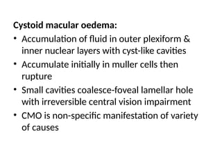 Cystoid macular oedema:
• Accumulation of fluid in outer plexiform &
inner nuclear layers with cyst-like cavities
• Accumulate initially in muller cells then
rupture
• Small cavities coalesce-foveal lamellar hole
with irreversible central vision impairment
• CMO is non-specific manifestation of variety
of causes
 