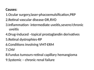 Causes:
1.Ocular surgery,laser-phacoemulsification,PRP
2.Retinal vascular disease-DR,RVO
3.Inflammation- intermediate uveitis,severe/chronic
uveitis
4.Drug-induced –topical prostaglandin derivatives
5.Retinal dystrophies-RP
6.Conditions involving VMT-ERM
7.CNV
8.Fundus tumours-retinal capillary hemangioma
9.Systemic – chronic renal failure
 