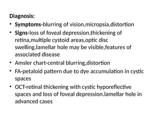 Diagnosis:
• Symptoms-blurring of vision,micropsia,distortion
• Signs-loss of foveal depression,thickening of
retina,multiple cystoid areas,optic disc
swelling,lamellar hole may be visible,features of
associated disease
• Amsler chart-central blurring,distortion
• FA-petaloid pattern due to dye accumulation in cystic
spaces
• OCT-retinal thickening with cystic hyporeflective
spaces and loss of foveal depression.lamellar hole in
advanced cases
 