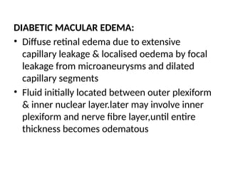 DIABETIC MACULAR EDEMA:
• Diffuse retinal edema due to extensive
capillary leakage & localised oedema by focal
leakage from microaneurysms and dilated
capillary segments
• Fluid initially located between outer plexiform
& inner nuclear layer.later may involve inner
plexiform and nerve fibre layer,until entire
thickness becomes odematous
 