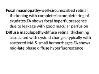 Focal maculopathy-well-circumscribed retinal
thickening with complete/incomplete ring of
exudates.FA shows focal hyperfluorescence
due to leakage with good macular perfusion
Diffuse maculopathy-diffuse retinal thickening
associated with cystoid changes.typically with
scattered MA & small hemorrhages.FA shows
mid-late phase diffuse hyperfluorescence
 