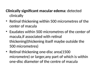 Clinically significant macular edema: detected
clinically
• Retinal thickening within 500 micrometres of the
center of macula
• Exudates within 500 micrometres of the center of
macula,if associated with retinal
thickening(thickening itself maybe outside the
500 micrometres)
• Retinal thickening one-disc area(1500
micrometre) or larger,any part of which is within
one-disc diameter of the centre of macula
 