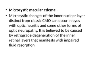 • Microcystic macular edema:
• Microcystic changes of the inner nuclear layer
distinct from classic CMO can occur in eyes
with optic neuritis and some other forms of
optic neuropathy. It is believed to be caused
by retrograde degeneration of the inner
retinal layers that manifests with impaired
fluid resorption.
 